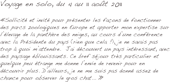 Voyage en solo, du 4 au 11 août 2011

«Sollicité et invité pour présenter les façons de fonctionner des parcs zoologiques en Europe et apporter mon expertise sur l’élevage de la panthère des neiges, au cours d’une conférence avec la Présidente du pays (rien que cela !), je ne savais pas trop à quoi m’attendre.  J’ai découvert un pays intéressant, avec des paysage éblouissants. Ce bref séjour très particulier et quelque peu étrange me donne l’envie de revenir pour en découvrir plus. D’ailleurs, je ne me suis pas donné assez de chance pour observer le gros chat... »
